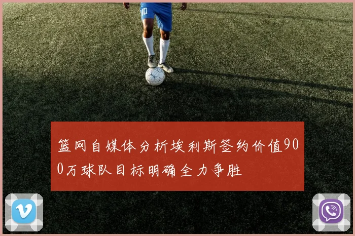 篮网自媒体分析埃利斯签约价值900万球队目标明确全力争胜