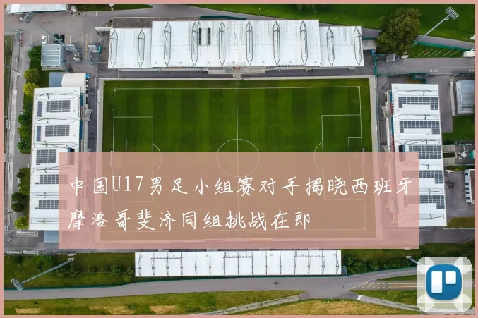 中国U17男足小组赛对手揭晓西班牙摩洛哥斐济同组挑战在即