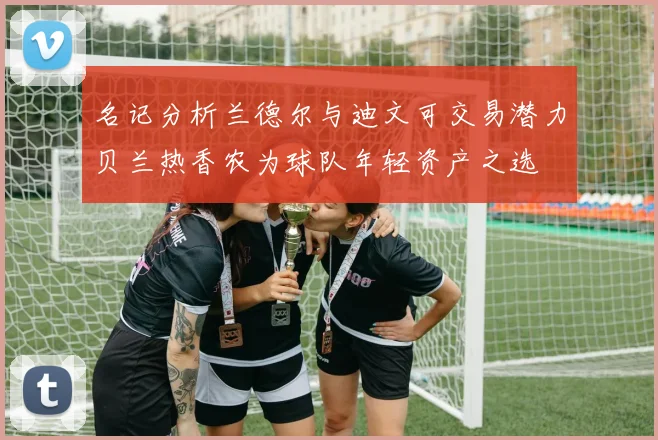 名记分析兰德尔与迪文可交易潜力贝兰热香农为球队年轻资产之选