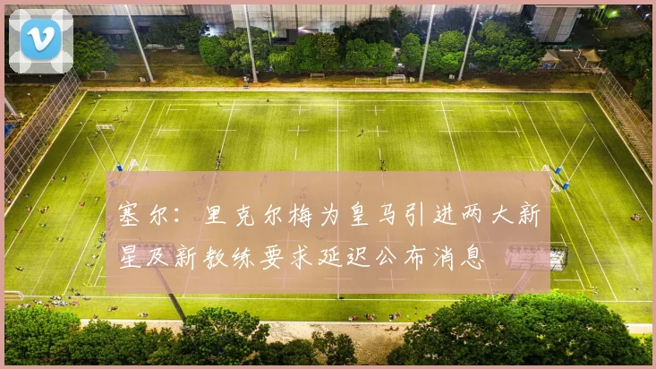 塞尔：里克尔梅为皇马引进两大新星及新教练要求延迟公布消息