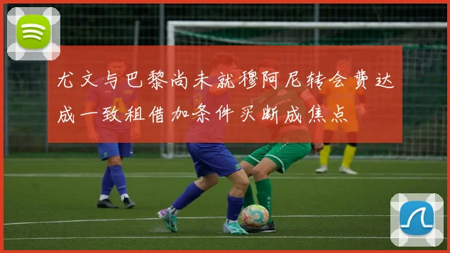 尤文与巴黎尚未就穆阿尼转会费达成一致租借加条件买断成焦点