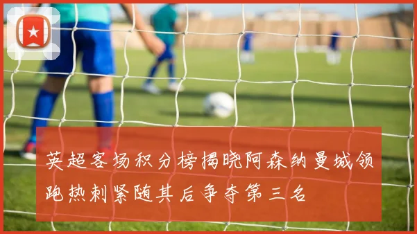 英超客场积分榜揭晓阿森纳曼城领跑热刺紧随其后争夺第三名