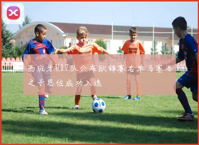 西班牙U17队公布欧锦赛名单马塞洛之子恩佐成功入选