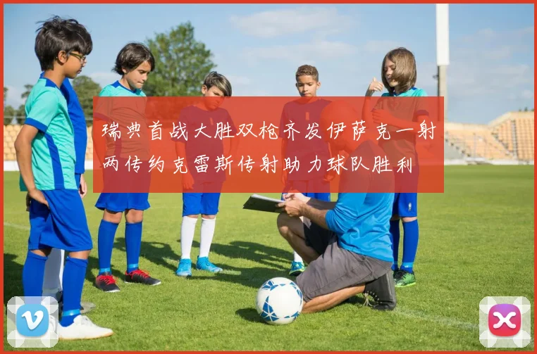 瑞典首战大胜双枪齐发伊萨克一射两传约克雷斯传射助力球队胜利