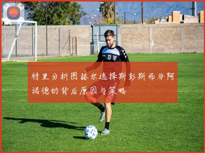 特里分析图赫尔选择斯彭斯而非阿诺德的背后原因与策略