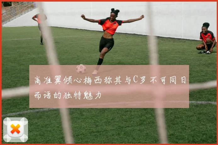 高准翼倾心梅西称其与C罗不可同日而语的独特魅力