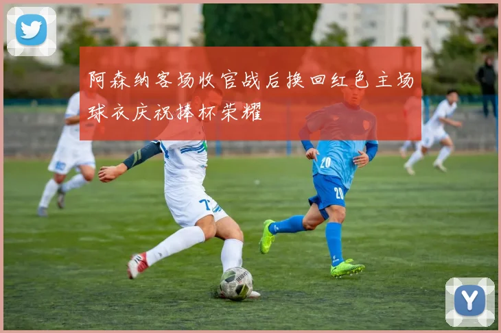 阿森纳客场收官战后换回红色主场球衣庆祝捧杯荣耀