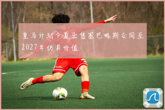 皇马计划今夏出售塞巴略斯合同至2027年仍具价值