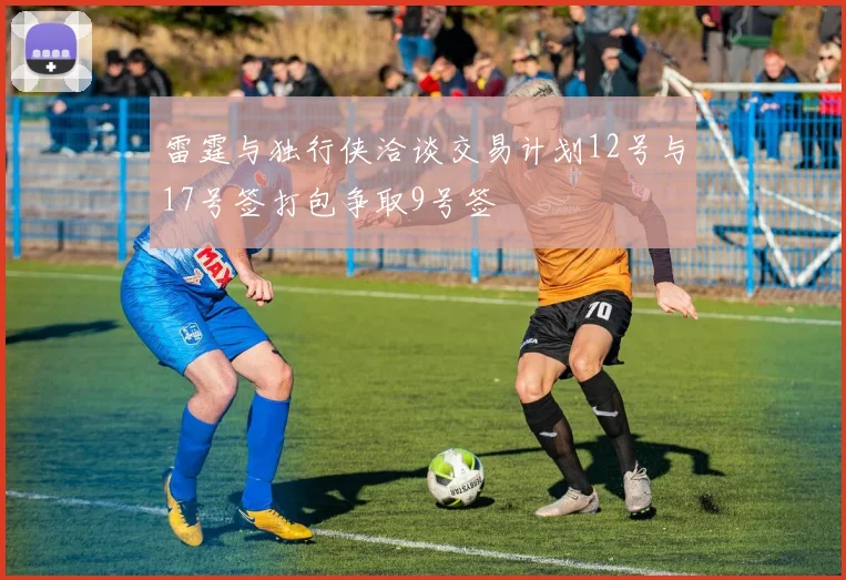 雷霆与独行侠洽谈交易计划12号与17号签打包争取9号签