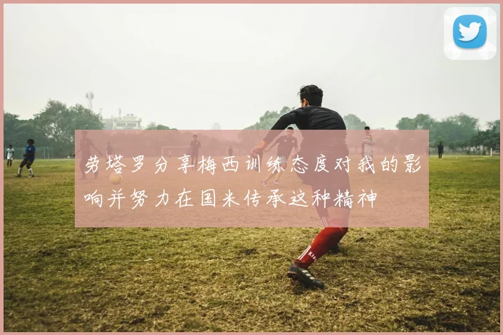 劳塔罗分享梅西训练态度对我的影响并努力在国米传承这种精神