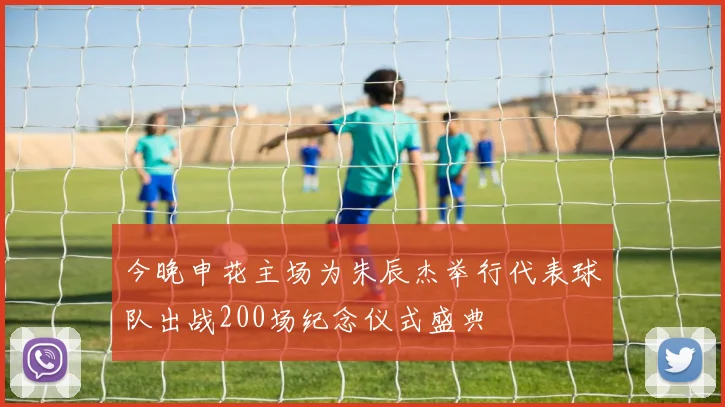 今晚申花主场为朱辰杰举行代表球队出战200场纪念仪式盛典