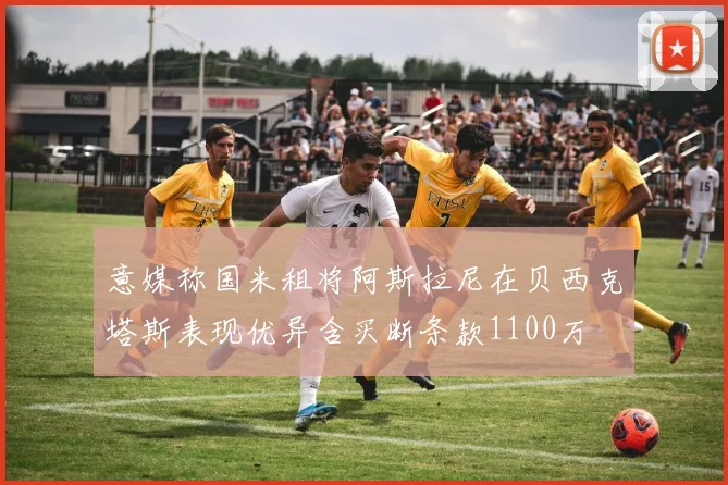 意媒称国米租将阿斯拉尼在贝西克塔斯表现优异含买断条款1100万