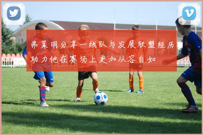 弗莱明分享一线队与发展联盟经历助力他在赛场上更加从容自如