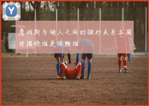 詹姆斯与湖人之间的微妙关系本周将揭晓谁更依赖谁