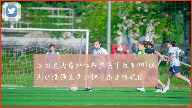 法尔克透露拜仁希望德甲放弃501规则以增强竞争力但不愿出售股份