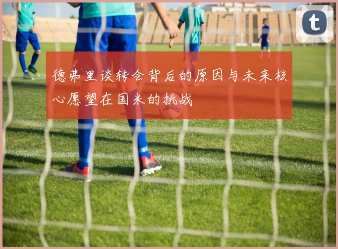 德弗里谈转会背后的原因与未来核心愿望在国米的挑战