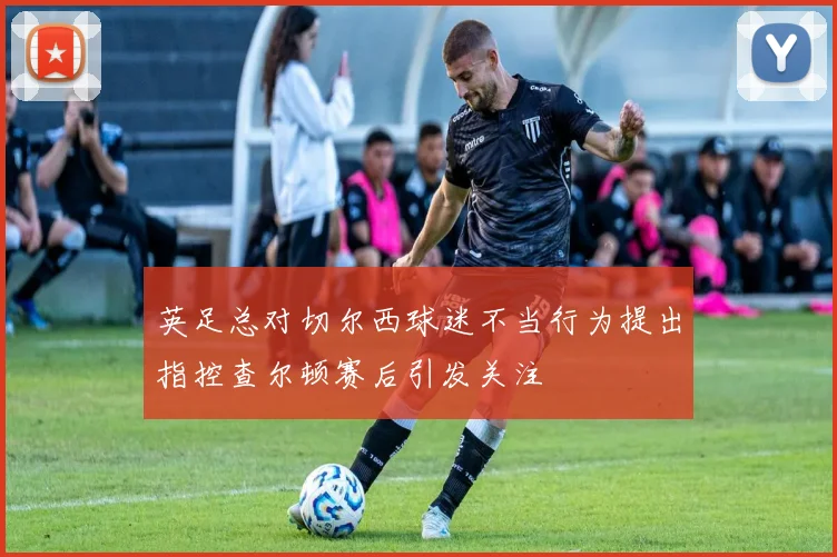 英足总对切尔西球迷不当行为提出指控查尔顿赛后引发关注