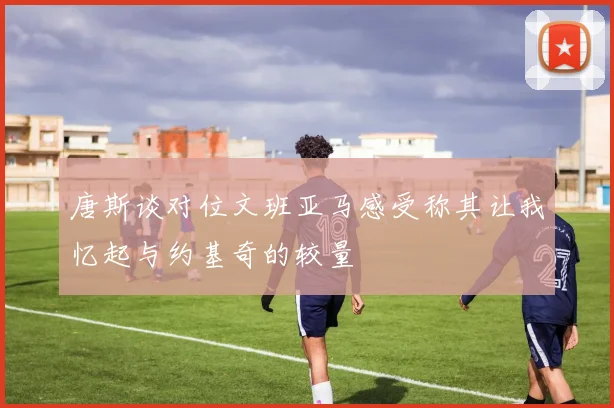 唐斯谈对位文班亚马感受称其让我忆起与约基奇的较量