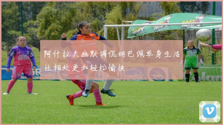 阿什拉夫幽默调侃姆巴佩单身生活让相处更加轻松愉快