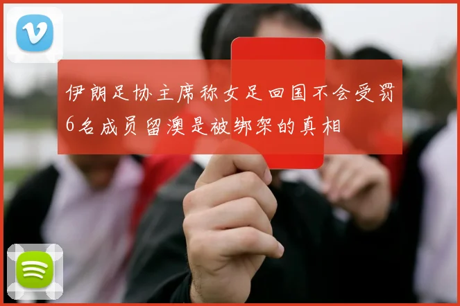 伊朗足协主席称女足回国不会受罚6名成员留澳是被绑架的真相