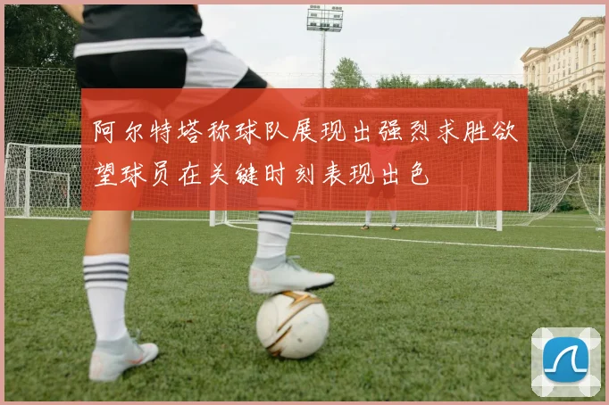 阿尔特塔称球队展现出强烈求胜欲望球员在关键时刻表现出色