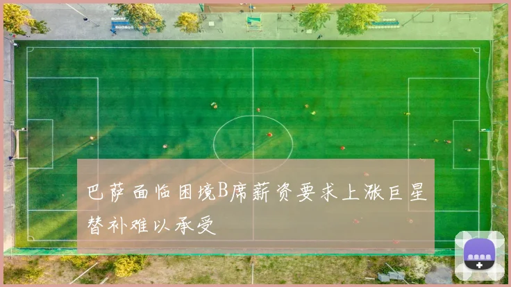 巴萨面临困境B席薪资要求上涨巨星替补难以承受